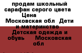 продам школьный сарафан серого цвета › Цена ­ 1 000 - Московская обл. Дети и материнство » Детская одежда и обувь   . Московская обл.